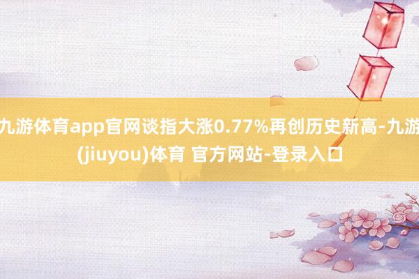 九游体育app官网谈指大涨0.77%再创历史新高-九游(jiuyou)体育 官方网站-登录入口