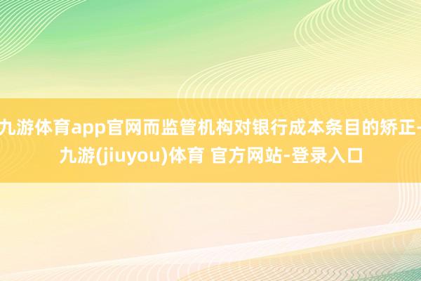 九游体育app官网而监管机构对银行成本条目的矫正-九游(jiuyou)体育 官方网站-登录入口