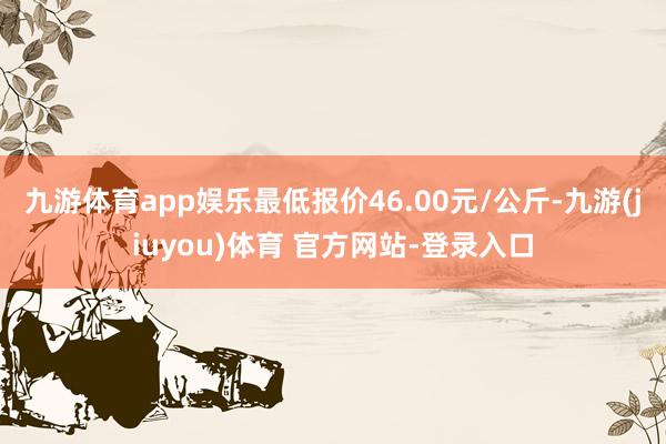 九游体育app娱乐最低报价46.00元/公斤-九游(jiuyou)体育 官方网站-登录入口