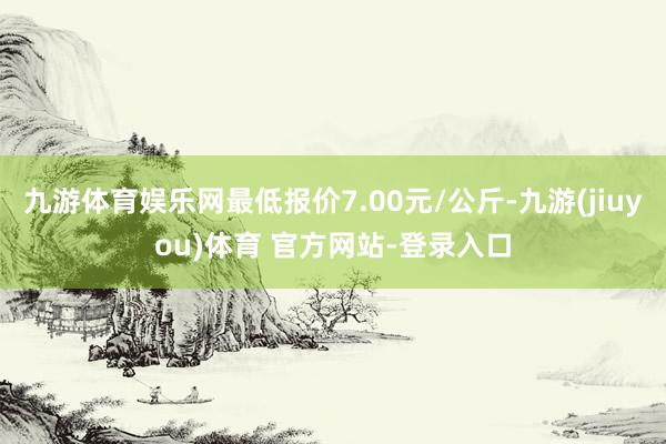 九游体育娱乐网最低报价7.00元/公斤-九游(jiuyou)体育 官方网站-登录入口