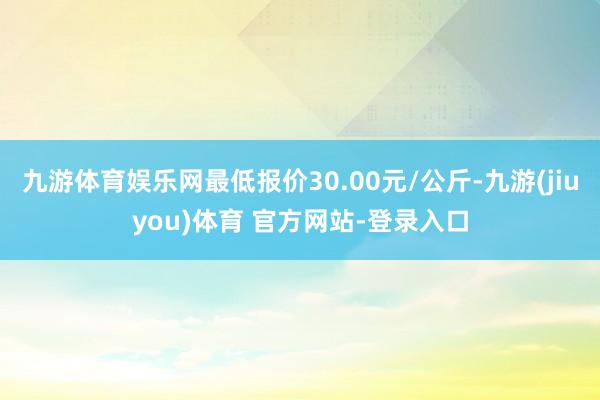 九游体育娱乐网最低报价30.00元/公斤-九游(jiuyou)体育 官方网站-登录入口