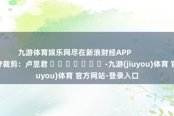 九游体育娱乐网尽在新浪财经APP            						职守裁剪：卢昱君 							-九游(jiuyou)体育 官方网站-登录入口