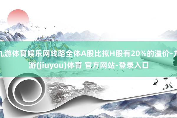 九游体育娱乐网线路全体A股比拟H股有20%的溢价-九游(jiuyou)体育 官方网站-登录入口