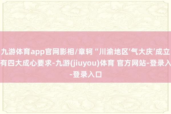 九游体育app官网影相/章轲“川渝地区‘气大庆’成立具有四大成心要求-九游(jiuyou)体育 官方网站-登录入口