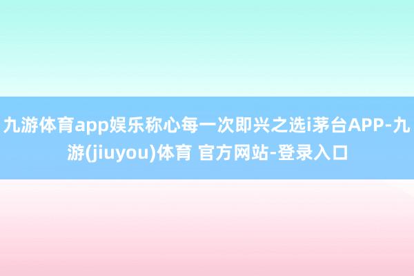 九游体育app娱乐称心每一次即兴之选i茅台APP-九游(jiuyou)体育 官方网站-登录入口