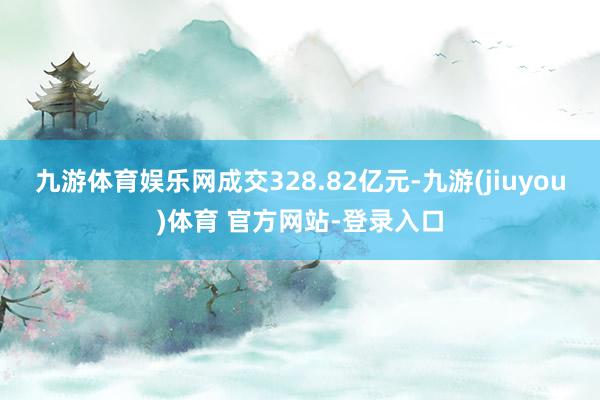 九游体育娱乐网成交328.82亿元-九游(jiuyou)体育 官方网站-登录入口