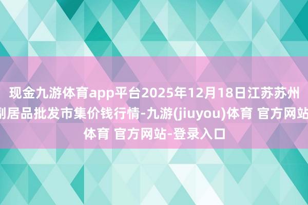 现金九游体育app平台2025年12月18日江苏苏州南环桥农副居品批发市集价钱行情-九游(jiuyou)体育 官方网站-登录入口