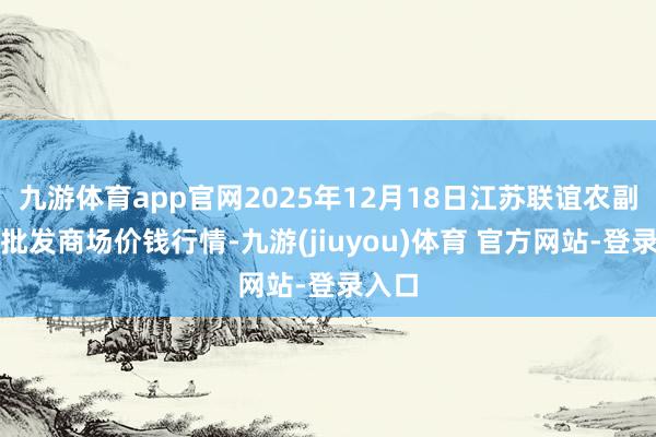 九游体育app官网2025年12月18日江苏联谊农副居品批发商场价钱行情-九游(jiuyou)体育 官方网站-登录入口