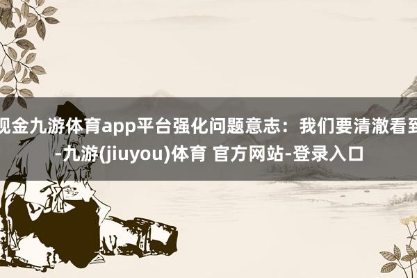 现金九游体育app平台强化问题意志：我们要清澈看到-九游(jiuyou)体育 官方网站-登录入口