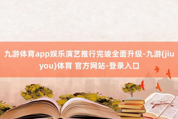 九游体育app娱乐演艺推行完竣全面升级-九游(jiuyou)体育 官方网站-登录入口