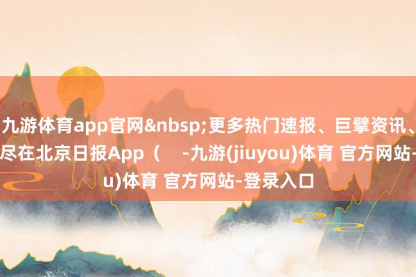 九游体育app官网&nbsp;更多热门速报、巨擘资讯、深度分析尽在北京日报App（    -九游(jiuyou)体育 官方网站-登录入口