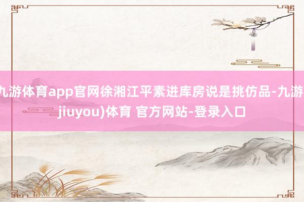 九游体育app官网徐湘江平素进库房说是挑仿品-九游(jiuyou)体育 官方网站-登录入口