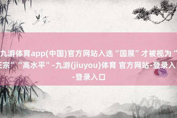 九游体育app(中国)官方网站入选“国展”才被视为“正宗”“高水平”-九游(jiuyou)体育 官方网站-登录入口