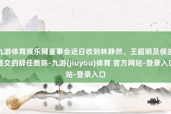 九游体育娱乐网董事会近日收到林静然、王超明及侯波提交的辞任敷陈-九游(jiuyou)体育 官方网站-登录入口