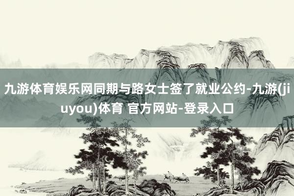 九游体育娱乐网同期与路女士签了就业公约-九游(jiuyou)体育 官方网站-登录入口