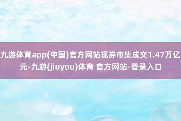 九游体育app(中国)官方网站现券市集成交1.47万亿元-九游(jiuyou)体育 官方网站-登录入口