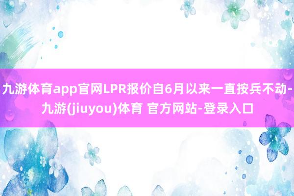 九游体育app官网LPR报价自6月以来一直按兵不动-九游(jiuyou)体育 官方网站-登录入口