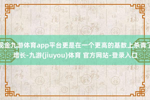 现金九游体育app平台更是在一个更高的基数上杀青了增长-九游(jiuyou)体育 官方网站-登录入口