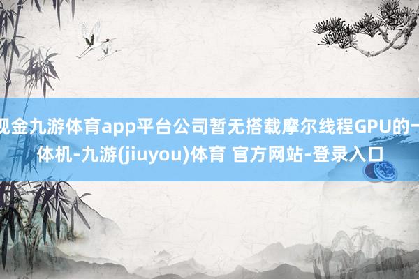 现金九游体育app平台公司暂无搭载摩尔线程GPU的一体机-九游(jiuyou)体育 官方网站-登录入口