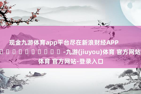现金九游体育app平台尽在新浪财经APP            													-九游(jiuyou)体育 官方网站-登录入口
