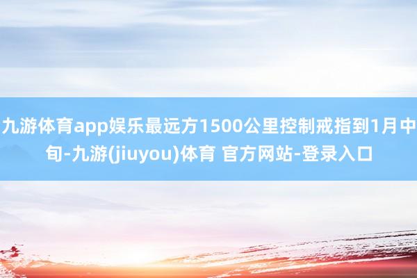 九游体育app娱乐最远方1500公里控制戒指到1月中旬-九游(jiuyou)体育 官方网站-登录入口
