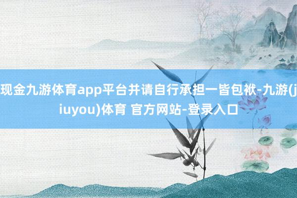 现金九游体育app平台并请自行承担一皆包袱-九游(jiuyou)体育 官方网站-登录入口