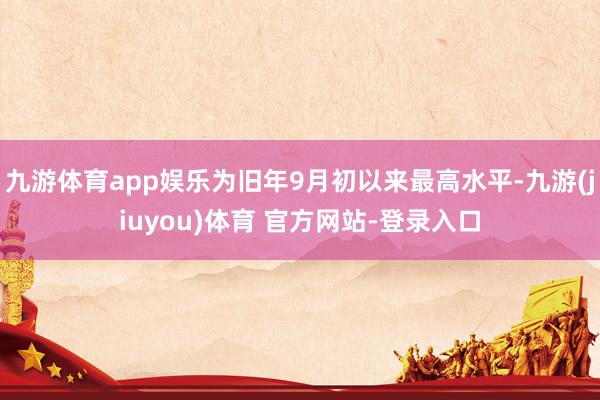 九游体育app娱乐为旧年9月初以来最高水平-九游(jiuyou)体育 官方网站-登录入口